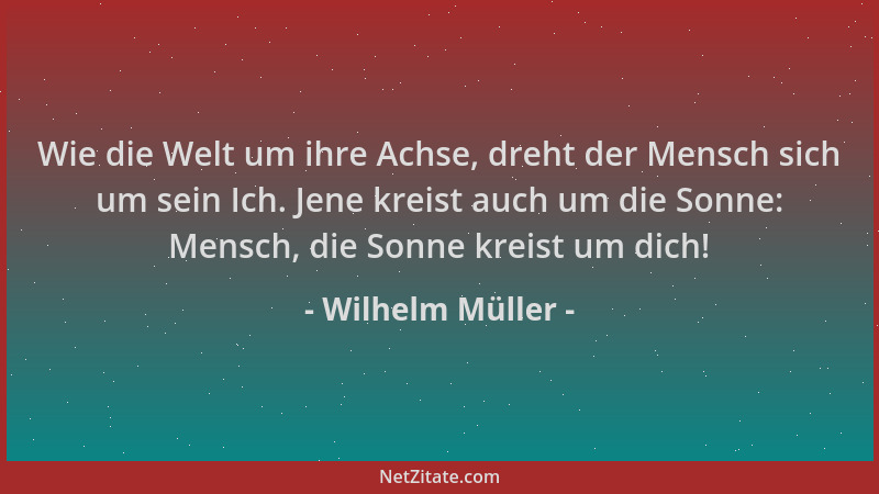 Wilhelm Müller - Wie die Welt um ihre Achse, dreht der Mensch sich um sein Ich. Jene kreist auch um die Sonne: Mensch, die...