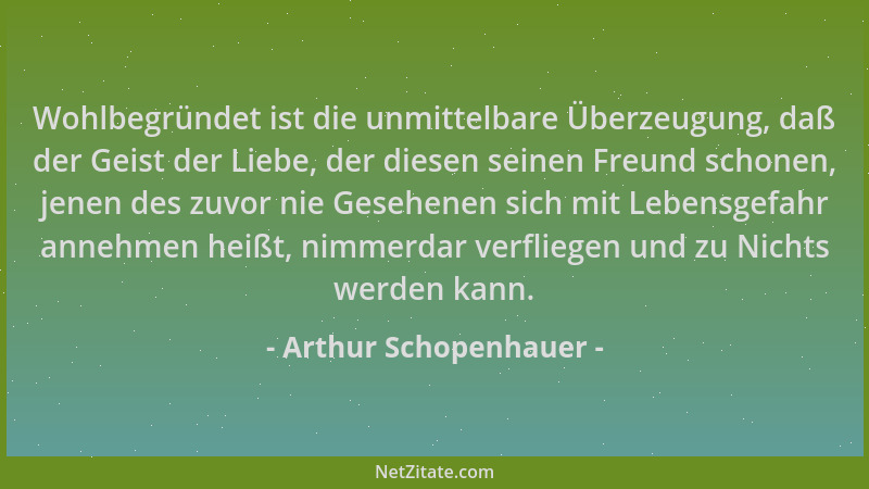 Arthur Schopenhauer - Wohlbegründet ist die unmittelbare Überzeugung, daß der Geist der Liebe, der diesen seinen Freund sch...