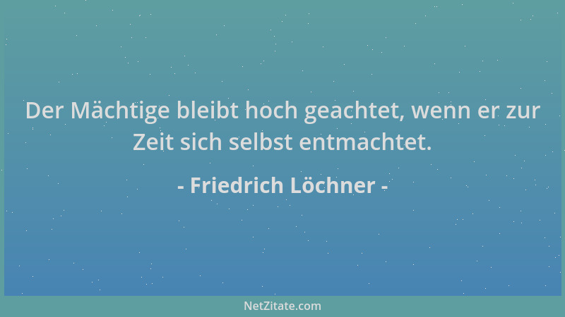 Friedrich Löchner - Der Mächtige bleibt hoch geachtet, wenn er zur Zeit sich selbst entmachtet....