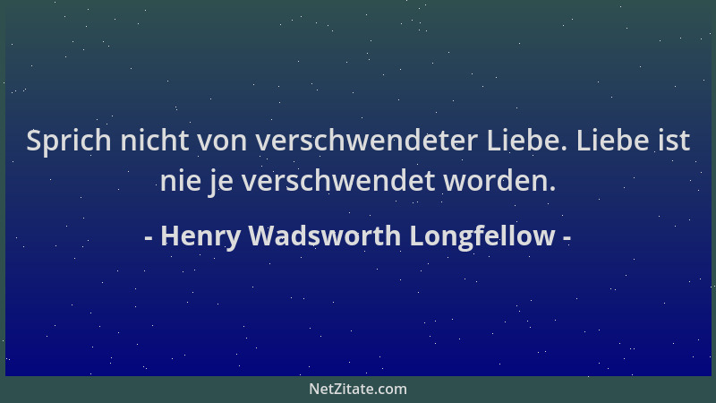 Henry Wadsworth Longfellow - Sprich nicht von verschwendeter Liebe. Liebe ist nie je verschwendet worden....