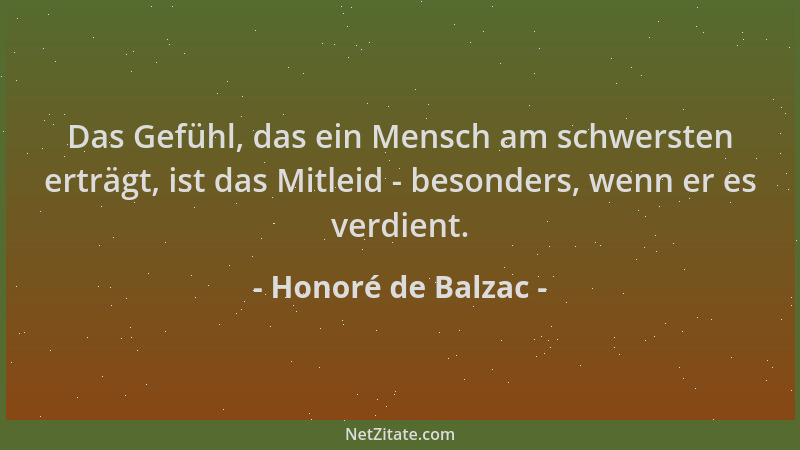 Honoré de Balzac - Das Gefühl, das ein Mensch am schwersten erträgt, ist das Mitleid - besonders, wenn er es verdient....