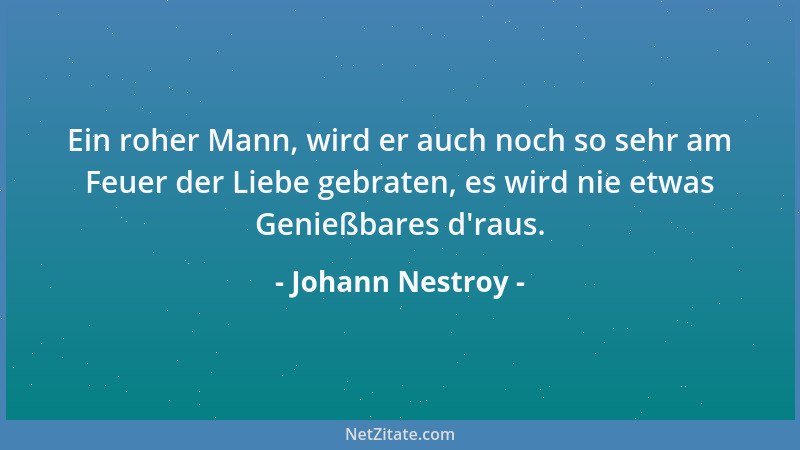 Johann Nestroy - Ein roher Mann, wird er auch noch so sehr am Feuer der Liebe gebraten, es wird nie etwas Genießbares d 'rau...