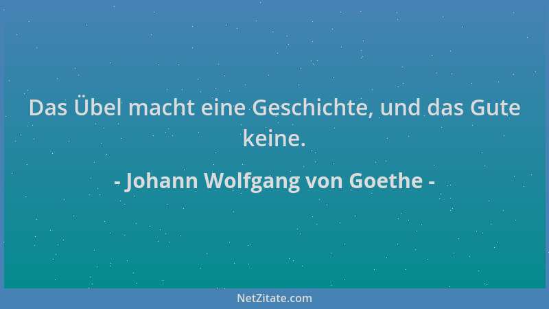 Johann Wolfgang von Goethe - Das Übel macht eine Geschichte, und das Gute keine....