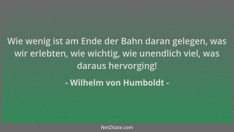 Wilhelm von Humboldt - Wie wenig ist am Ende der Bahn daran gelegen, was wir erlebten, wie wichtig, wie unendlich viel, was...