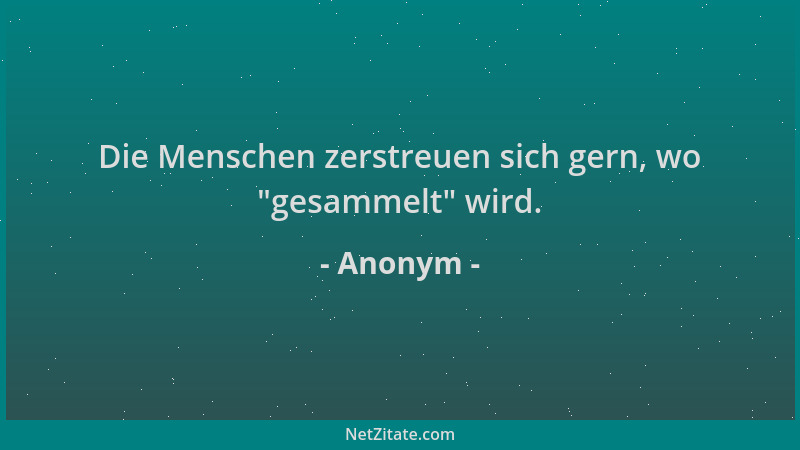 Anonym - Die Menschen zerstreuen sich gern, wo  "gesammelt " wird....