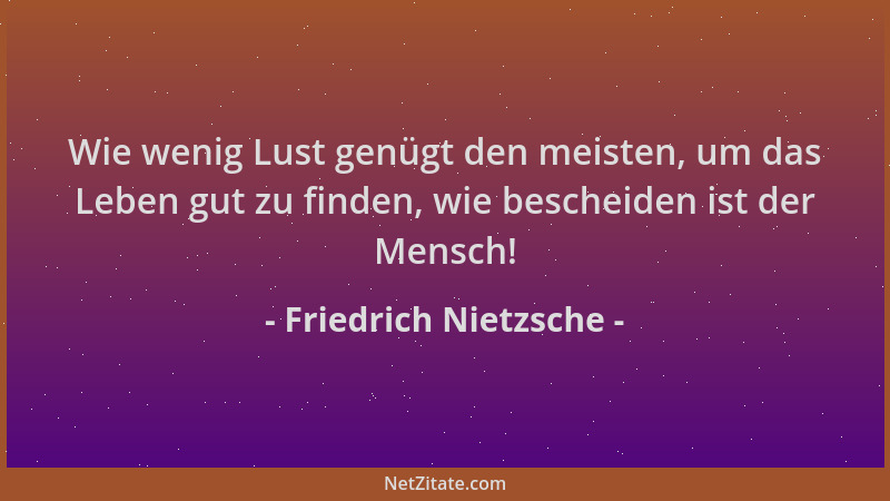 Friedrich Nietzsche - Wie wenig Lust genügt den meisten, um das Leben gut zu finden, wie bescheiden ist der Mensch!...