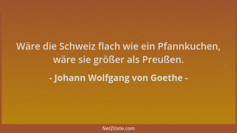 Johann Wolfgang von Goethe - Wäre die Schweiz flach wie ein Pfannkuchen, wäre sie größer als Preußen....