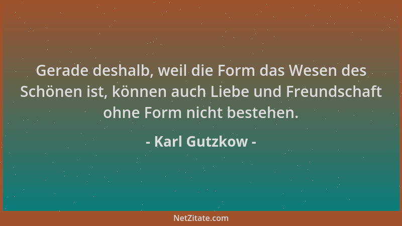 Karl Gutzkow - Gerade deshalb, weil die Form das Wesen des Schönen ist, können auch Liebe und Freundschaft ohne Form nicht...