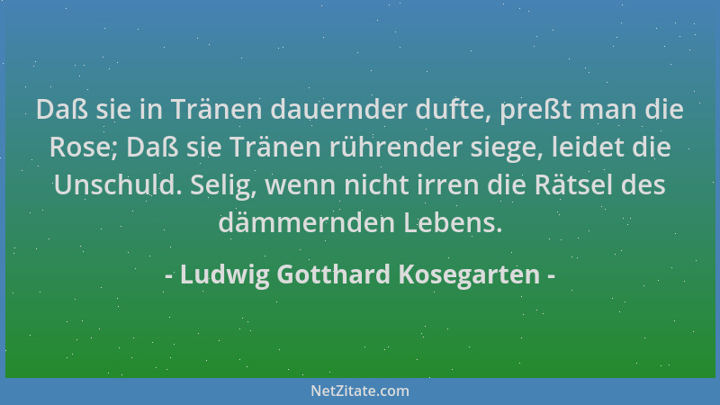Ludwig Gotthard Kosegarten - Daß sie in Tränen dauernder dufte, preßt man die Rose; Daß sie Tränen rührender siege, leidet...