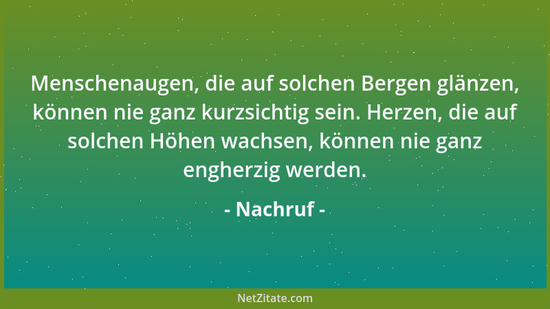 Nachruf - Menschenaugen, die auf solchen Bergen glänzen, können nie ganz kurzsichtig sein. Herzen, die auf solchen Höhen wa...