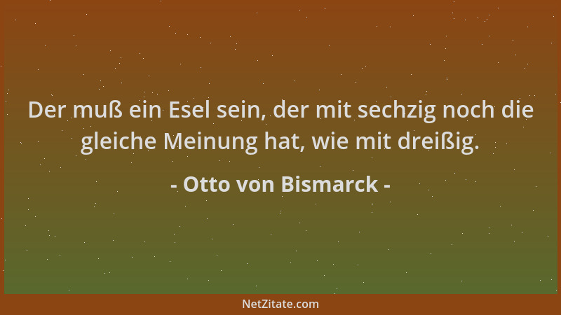 Otto von Bismarck - Der muß ein Esel sein, der mit sechzig noch die gleiche Meinung hat, wie mit dreißig....