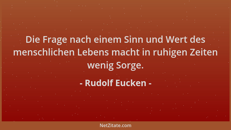 Rudolf Eucken - Die Frage nach einem Sinn und Wert des menschlichen Lebens macht in ruhigen Zeiten wenig Sorge....