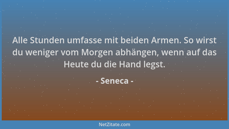 Seneca - Alle Stunden umfasse mit beiden Armen. So wirst du weniger vom Morgen abhängen, wenn auf das Heute du die Hand leg...