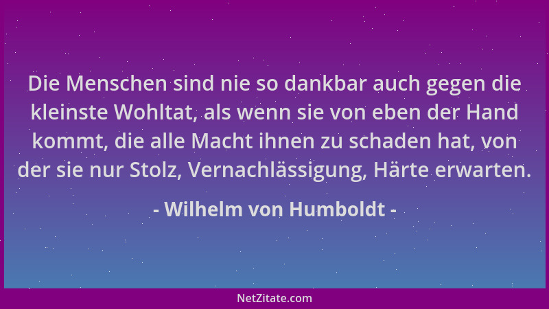Wilhelm von Humboldt - Die Menschen sind nie so dankbar auch gegen die kleinste Wohltat, als wenn sie von eben der Hand kom...