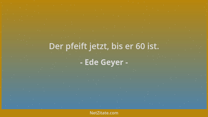 Ede Geyer - Der pfeift jetzt, bis er 60 ist....