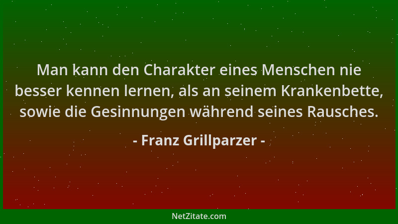 Franz Grillparzer - Man kann den Charakter eines Menschen nie besser kennen lernen, als an seinem Krankenbette, sowie die G...