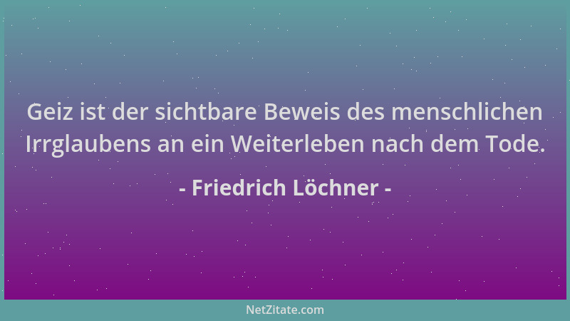 Friedrich Löchner - Geiz ist der sichtbare Beweis des menschlichen Irrglaubens an ein Weiterleben nach dem Tode....