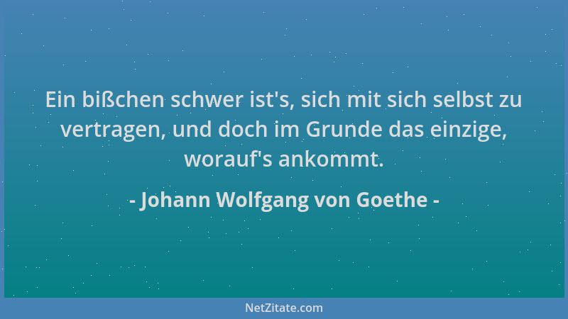 Johann Wolfgang von Goethe - Ein bißchen schwer ist 's, sich mit sich selbst zu vertragen, und doch im Grunde das einzige, w...