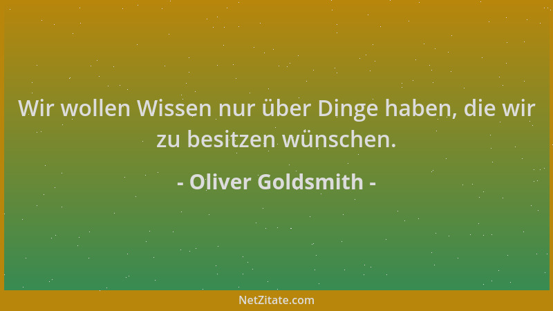 Oliver Goldsmith - Wir wollen Wissen nur über Dinge haben, die wir zu besitzen wünschen....