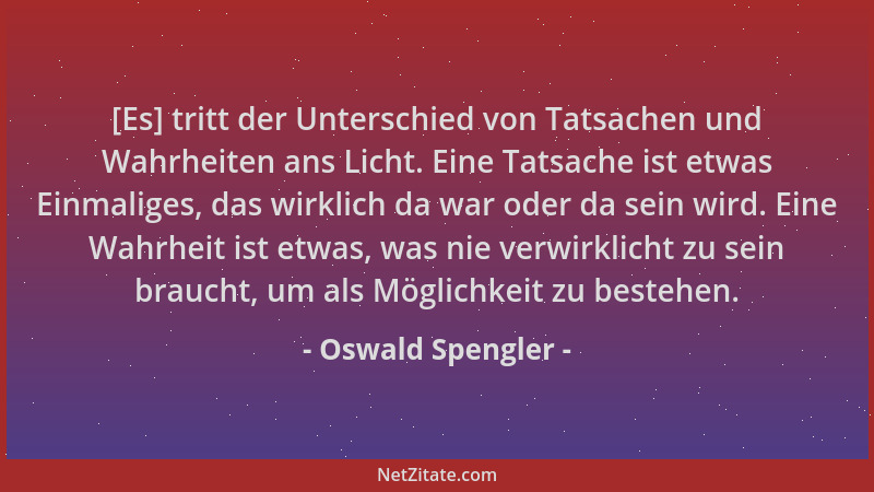 Oswald Spengler - [Es] tritt der Unterschied von Tatsachen und Wahrheiten ans Licht. Eine Tatsache ist etwas Einmaliges, da...