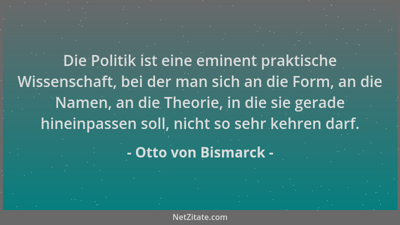Otto von Bismarck - Die Politik ist eine eminent praktische Wissenschaft, bei der man sich an die Form, an die Namen, an di...