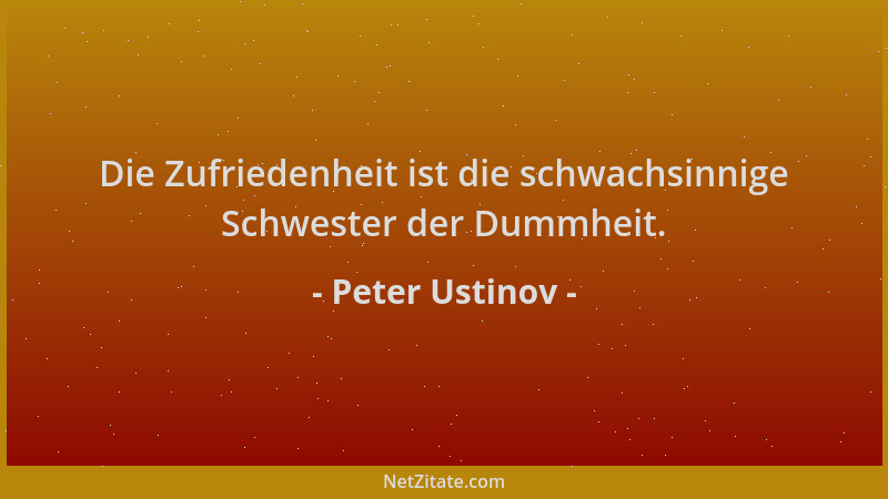 Peter Ustinov - Die Zufriedenheit ist die schwachsinnige Schwester der Dummheit....
