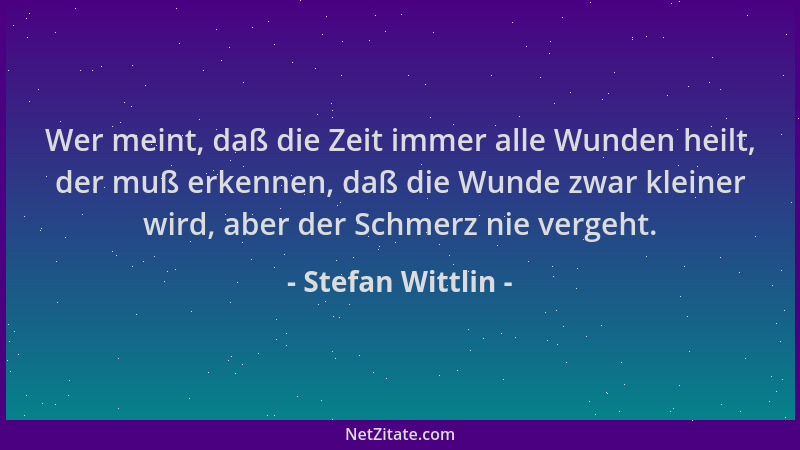 Stefan Wittlin - Wer meint, daß die Zeit immer alle Wunden heilt, der muß erkennen, daß die Wunde zwar kleiner wird, aber d...
