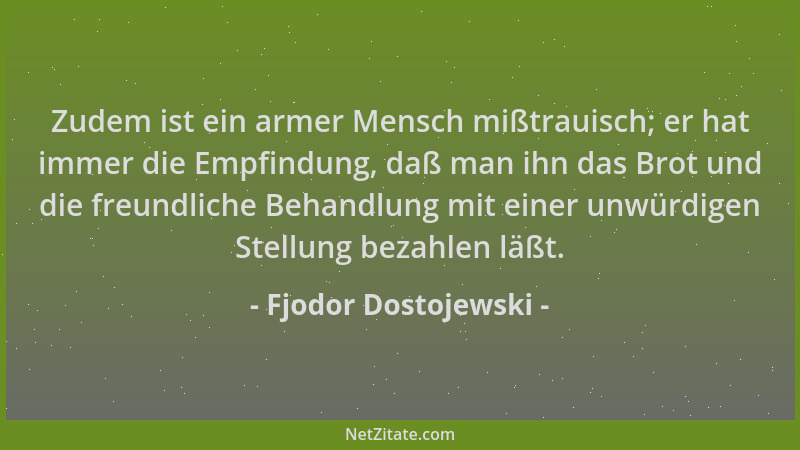 Fjodor Dostojewski - Zudem ist ein armer Mensch mißtrauisch; er hat immer die Empfindung, daß man ihn das Brot und die freu...