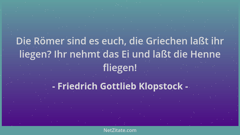 Friedrich Gottlieb Klopstock - Die Römer sind es euch, die Griechen laßt ihr liegen? Ihr nehmt das Ei und laßt die Henne fl...