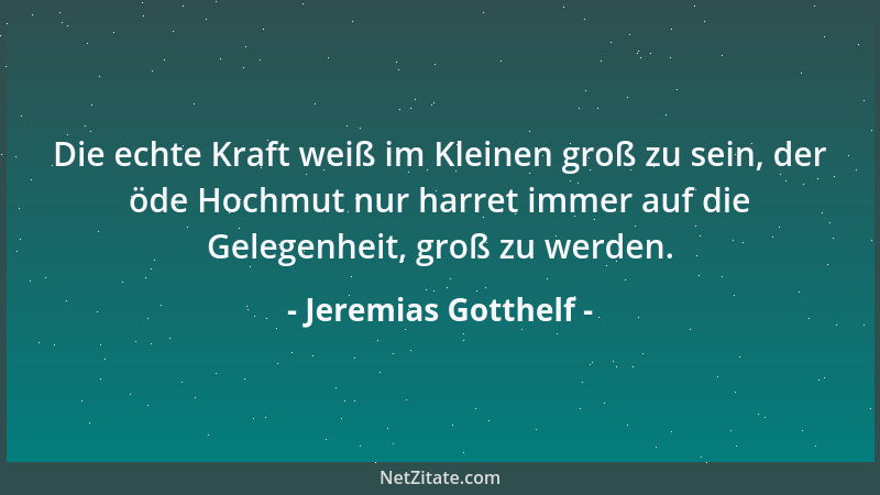 Jeremias Gotthelf - Die echte Kraft weiß im Kleinen groß zu sein, der öde Hochmut nur harret immer auf die Gelegenheit, gro...