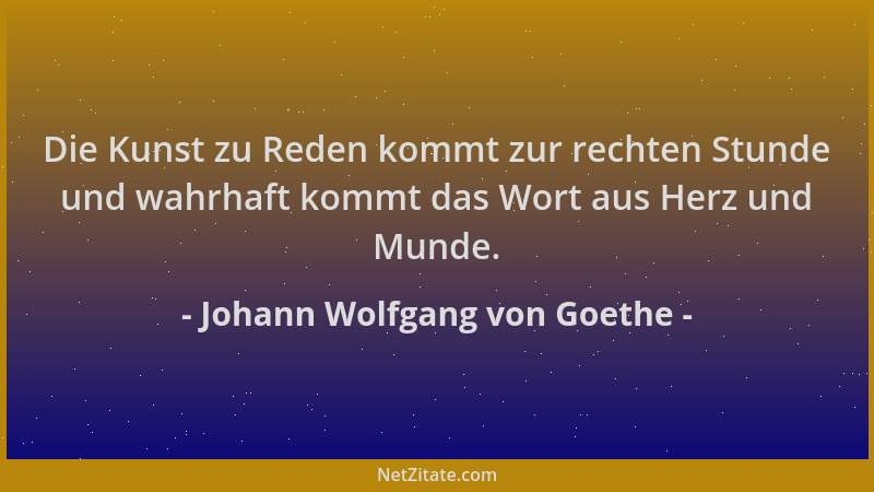 Johann Wolfgang von Goethe - Die Kunst zu Reden kommt zur rechten Stunde und wahrhaft kommt das Wort aus Herz und Munde....
