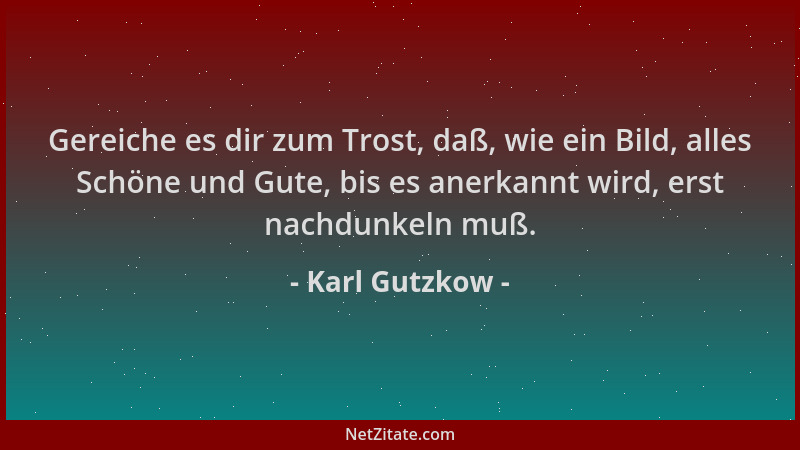 Karl Gutzkow - Gereiche es dir zum Trost, daß, wie ein Bild, alles Schöne und Gute, bis es anerkannt wird, erst nachdunkeln...