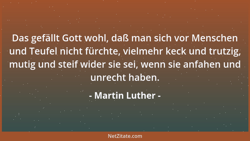 Martin Luther - Das gefällt Gott wohl, daß man sich vor Menschen und Teufel nicht fürchte, vielmehr keck und trutzig, mutig...