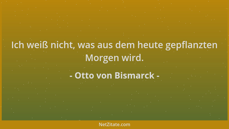Otto von Bismarck - Ich weiß nicht, was aus dem heute gepflanzten Morgen wird....