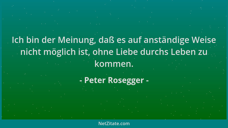Peter Rosegger - Ich bin der Meinung, daß es auf anständige Weise nicht möglich ist, ohne Liebe durchs Leben zu kommen....