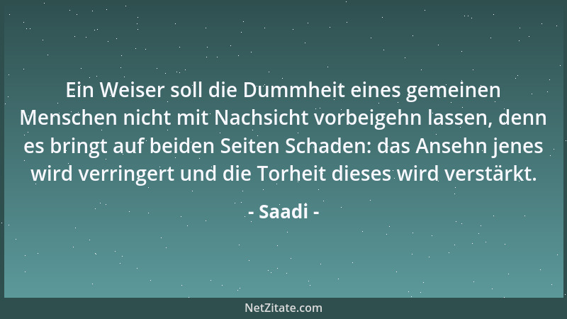 Saadi - Ein Weiser soll die Dummheit eines gemeinen Menschen nicht mit Nachsicht vorbeigehn lassen, denn es bringt auf beid...