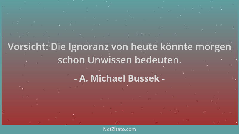 A. Michael Bussek - Vorsicht: Die Ignoranz von heute könnte morgen schon Unwissen bedeuten....
