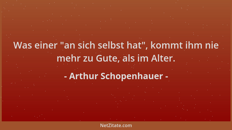 Arthur Schopenhauer - Was einer  "an sich selbst hat ", kommt ihm nie mehr zu Gute, als im Alter....