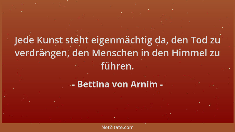 Bettina von Arnim - Jede Kunst steht eigenmächtig da, den Tod zu verdrängen, den Menschen in den Himmel zu führen....