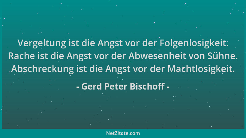 Gerd Peter Bischoff - Vergeltung ist die Angst vor der Folgenlosigkeit. Rache ist die Angst vor der Abwesenheit von Sühne....