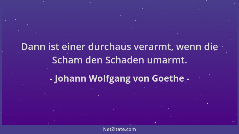 Johann Wolfgang von Goethe - Dann ist einer durchaus verarmt, wenn die Scham den Schaden umarmt....