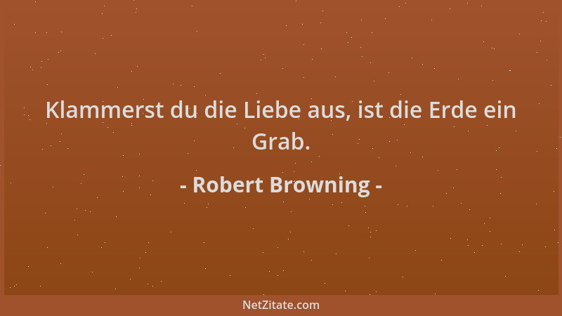 Robert Browning - Klammerst du die Liebe aus, ist die Erde ein Grab....