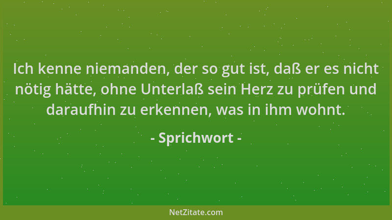 Sprichwort - Ich kenne niemanden, der so gut ist, daß er es nicht nötig hätte, ohne Unterlaß sein Herz zu prüfen und darauf...