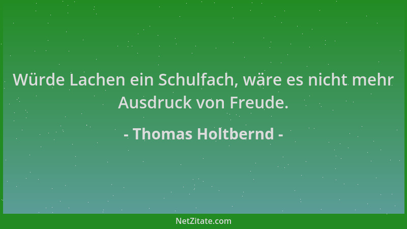 Thomas Holtbernd - Würde Lachen ein Schulfach, wäre es nicht mehr Ausdruck von Freude....