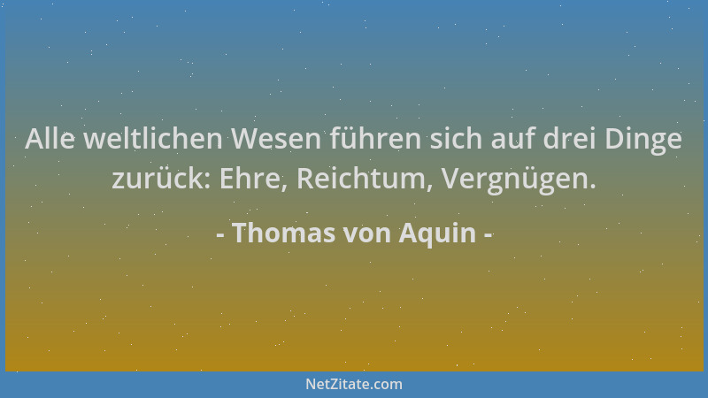 Thomas von Aquin - Alle weltlichen Wesen führen sich auf drei Dinge zurück: Ehre, Reichtum, Vergnügen....