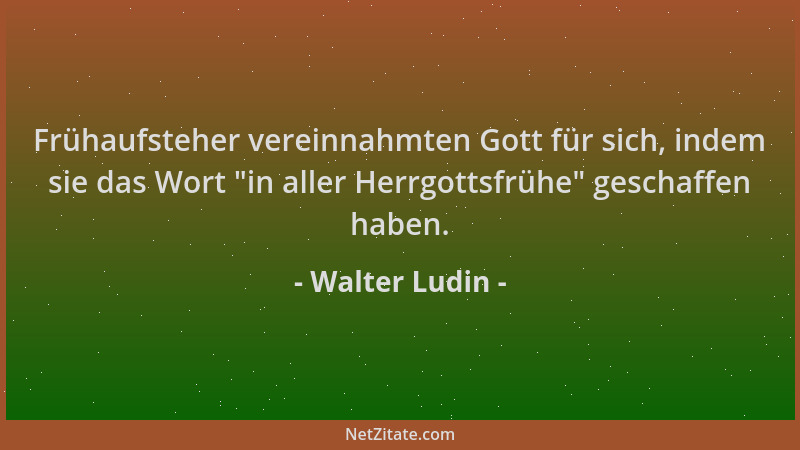 Walter Ludin - Frühaufsteher vereinnahmten Gott für sich, indem sie das Wort  "in aller Herrgottsfrühe " geschaffen haben....