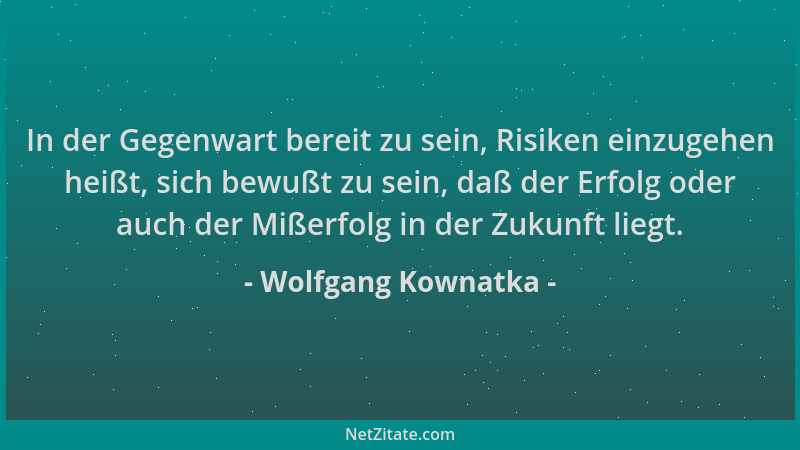 Wolfgang Kownatka - In der Gegenwart bereit zu sein, Risiken einzugehen heißt, sich bewußt zu sein, daß der Erfolg oder auc...