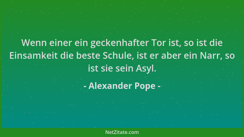 Alexander Pope - Wenn einer ein geckenhafter Tor ist, so ist die Einsamkeit die beste Schule, ist er aber ein Narr, so ist...