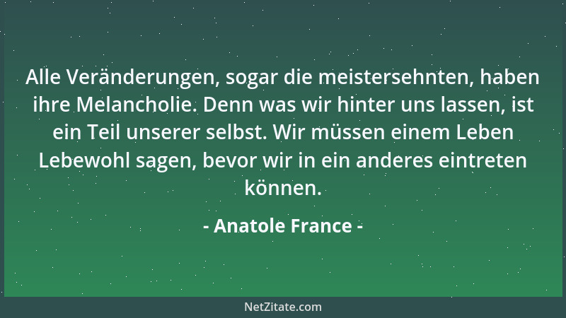 Anatole France - Alle Veränderungen, sogar die meistersehnten, haben ihre Melancholie. Denn was wir hinter uns lassen, ist...