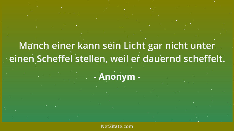 Anonym - Manch einer kann sein Licht gar nicht unter einen Scheffel stellen, weil er dauernd scheffelt....